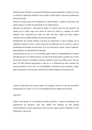 Preferencias de sherlock: en la opción preferencias podrá especificar el modo en el que
se utilizará la aplicación sherlock. Para acceder a dicha opción, seleccione preferencias
del menú edición:
Mostrar el estado actual de la búsqueda de la opción buscar - cuando se selecciona esta
opción aparece el estado de la búsqueda en la ventana buscar.
Opciones de indexación - seleccione la opción "no incluir ítems con esta etiqueta", de
manera que el índice haga caso omiso de todos los archivos y carpetas con dicha
etiqueta. nota: compruebe que todos los ítems del disco rígido que desea indexar
cuentan con una etiqueta distinta a la que ha seleccionado.
Rendimiento del sistema durante el proceso de indexación: si desea trabajar con el
ordenador mientras se lleva a cabo el proceso de indexación de los archivos, quizá el
rendimiento del sistema sea más lento. Si es así, seleccione el ajuste "mayor respuesta"
para optimizar el rendimiento del ordenador.
Caracteristicas de mac os 9 En noviembre apple anunció la disponibilidad en nuestro
mercado de mac os 9. Desde entonces, en macworld hemos puesto a prueba esta versión
del sistema operativo instalada en diversos modelos: power mac 9600, power mac g4,
imac 233 mhz (primera generación) e imac dv se. A diferencia de otras versiones del
sistema operativo, con el mac os 9 la estabilidad es absoluta en todo momento, aunque
para conseguirla se tuvieron que actualizar previamente algunos de los paneles de
control y aplicaciones de terceras partes. Por ejemplo, este fue el caso de atm deluxe
(actualizado a la versión 2.5.2) y la correspondiente de atr (adobe type reunion).
UBUNTU
Ubuntu está basado en la distribución debian gnu/linux y soporta oficialmente dos
arquitecturas de hardware: intel x86, amd64. Sin embargo ha sido portada
extraoficialmente a cinco arquitecturas más: powerpc, sparc (versión "alternate"), ia-64,
PlayStation y hp pa-risc.
 