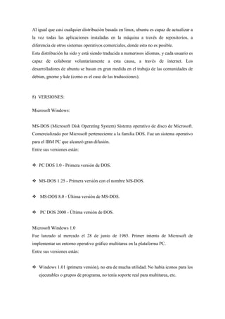 Al igual que casi cualquier distribución basada en linux, ubuntu es capaz de actualizar a
la vez todas las aplicaciones instaladas en la máquina a través de repositorios, a
diferencia de otros sistemas operativos comerciales, donde esto no es posible.
Esta distribución ha sido y está siendo traducida a numerosos idiomas, y cada usuario es
capaz de colaborar voluntariamente a esta causa, a través de internet. Los
desarrolladores de ubuntu se basan en gran medida en el trabajo de las comunidades de
debian, gnome y kde (como es el caso de las traducciones).
8) VERSIONES:
Microsoft Windows:
MS-DOS (Microsoft Disk Operating System) Sistema operativo de disco de Microsoft.
Comercializado por Microsoft perteneciente a la familia DOS. Fue un sistema operativo
para el IBM PC que alcanzó gran difusión.
Entre sus versiones están:
 PC DOS 1.0 - Primera versión de DOS.
 MS-DOS 1.25 - Primera versión con el nombre MS-DOS.
 MS-DOS 8.0 - Última versión de MS-DOS.
 PC DOS 2000 - Última versión de DOS.
Microsoft Windows 1.0
Fue lanzado al mercado el 28 de junio de 1985. Primer intento de Microsoft de
implementar un entorno operativo gráfico multitarea en la plataforma PC.
Entre sus versiones están:
 Windows 1.01 (primera versión), no era de mucha utilidad. No había iconos para los
ejecutables o grupos de programa, no tenía soporte real para multitarea, etc.
 