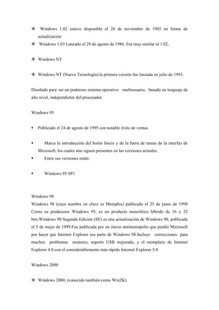  Windows 1.02 estuvo disponible el 20 de noviembre de 1985 en forma de
actualización
 Windows 1.03 Lanzado el 29 de agosto de 1986. Era muy similar al 1.02,
 Windows NT
 Windows NT (Nueva Tecnología) la primera versión fue lanzada en julio de 1993.
Diseñado para ser un poderoso sistema operativo multiusuario, basado en lenguaje de
alto nivel, independiente del procesador.
Windows 95
 Publicado el 24 de agosto de 1995 con notable éxito de ventas.
 Marca la introducción del botón Inicio y de la barra de tareas de la interfaz de
Microsoft, los cuales aún siguen presentes en las versiones actuales.
 Entre sus versiones están:
 Windows 95 SP1
Windows 98
Windows 98 (cuyo nombre en clave es Memphis) publicado el 25 de junio de 1998
Como su predecesor Windows 95, es un producto monolítico híbrido de 16 y 32
bits.Windows 98 Segunda Edición (SE) es una actualización de Windows 98, publicada
el 5 de mayo de 1999.Fue publicada por un Juicio antimonopolio que perdió Microsoft
por hacer que Internet Explorer sea parte de Windows 98.Incluye correcciones para
muchos problemas menores, soporte USB mejorado, y el reemplazo de Internet
Explorer 4.0 con el considerablemente más rápido Internet Explorer 5.0
Windows 2000
 Windows 2000, (conocido también como Win2K)
 