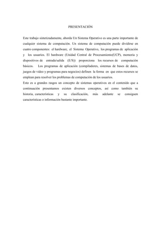 PRESENTACIÓN
Este trabajo sintetizadamente, aborda Un Sistema Operativo es una parte importante de
cualquier sistema de computación. Un sistema de computación puede dividirse en
cuatro componentes: el hardware, el Sistema Operativo, los programas de aplicación
y los usuarios. El hardware (Unidad Central de Procesamiento(UCP), memoria y
dispositivos de entrada/salida (E/S)) proporciona los recursos de computación
básicos. Los programas de aplicación (compiladores, sistemas de bases de datos,
juegos de video y programas para negocios) definen la forma en que estos recursos se
emplean para resolver los problemas de computación de los usuarios.
Esto es a grandes rasgos un concepto de sistemas operativos en el contenido que a
continuación presentamos existen diversos conceptos, así como también su
historia, características y su clasificación, más adelante se consiguen
características o información bastante importante.
 