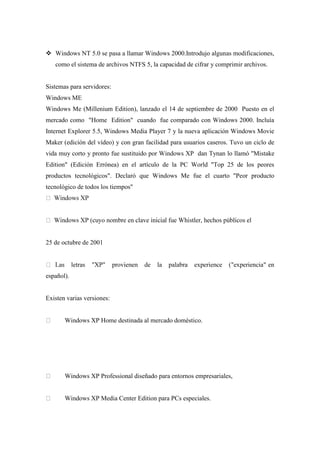  Windows NT 5.0 se pasa a llamar Windows 2000.Introdujo algunas modificaciones,
como el sistema de archivos NTFS 5, la capacidad de cifrar y comprimir archivos.
Sistemas para servidores:
Windows ME
Windows Me (Millenium Edition), lanzado el 14 de septiembre de 2000 Puesto en el
mercado como "Home Edition" cuando fue comparado con Windows 2000. Incluía
Internet Explorer 5.5, Windows Media Player 7 y la nueva aplicación Windows Movie
Maker (edición del vídeo) y con gran facilidad para usuarios caseros. Tuvo un ciclo de
vida muy corto y pronto fue sustituido por Windows XP dan Tynan lo llamó "Mistake
Edition" (Edición Errónea) en el artículo de la PC World "Top 25 de los peores
productos tecnológicos". Declaró que Windows Me fue el cuarto "Peor producto
tecnológico de todos los tiempos"
25 de octubre de 2001
iencia" en
español).
Existen varias versiones:
Windows XP Home destinada al mercado doméstico.
Windows XP Professional diseñado para entornos empresariales,
Windows XP Media Center Edition para PCs especiales.
 