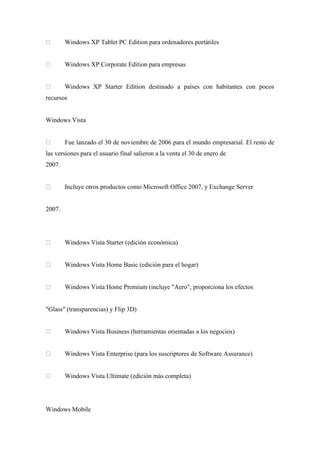 Windows XP Tablet PC Edition para ordenadores portátiles
Windows XP Corporate Edition para empresas
Windows XP Starter Edition destinado a países con habitantes con pocos
recursos
Windows Vista
Fue lanzado el 30 de noviembre de 2006 para el mundo empresarial. El resto de
las versiones para el usuario final salieron a la venta el 30 de enero de
2007.
Incluye otros productos como Microsoft Office 2007, y Exchange Server
2007.
Windows Vista Starter (edición económica)
Windows Vista Home Basic (edición para el hogar)
Windows Vista Home Premium (incluye "Aero", proporciona los efectos
"Glass" (transparencias) y Flip 3D)
Windows Vista Business (herramientas orientadas a los negocios)
Windows Vista Enterprise (para los suscriptores de Software Assurance)
Windows Vista Ultimate (edición más completa)
Windows Mobile
 