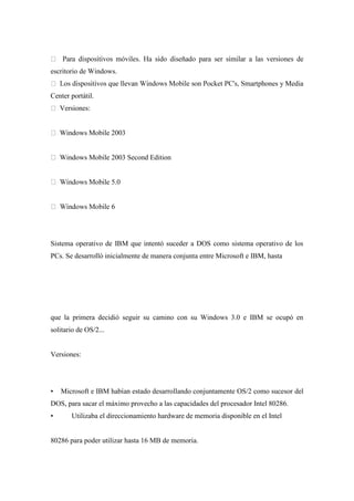 escritorio de Windows.
nes y Media
Center portátil.
Versiones:
Windows Mobile 2003
Windows Mobile 2003 Second Edition
Sistema operativo de IBM que intentó suceder a DOS como sistema operativo de los
PCs. Se desarrolló inicialmente de manera conjunta entre Microsoft e IBM, hasta
que la primera decidió seguir su camino con su Windows 3.0 e IBM se ocupó en
solitario de OS/2...
Versiones:
• Microsoft e IBM habían estado desarrollando conjuntamente OS/2 como sucesor del
DOS, para sacar el máximo provecho a las capacidades del procesador Intel 80286.
• Utilizaba el direccionamiento hardware de memoria disponible en el Intel
80286 para poder utilizar hasta 16 MB de memoria.
 