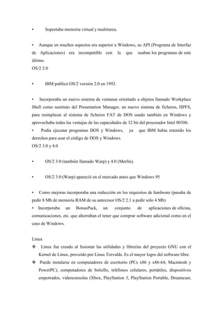 • Soportaba memoria virtual y multitarea.
• Aunque en muchos aspectos era superior a Windows, su API (Programa de Interfaz
de Aplicaciones) era incompatible con la que usaban los programas de este
último.
OS/2 2.0
• IBM publicó OS/2 versión 2.0 en 1992.
• Incorporaba un nuevo sistema de ventanas orientado a objetos llamado Workplace
Shell como sustituto del Presentation Manager, un nuevo sistema de ficheros, HPFS,
para reemplazar al sistema de ficheros FAT de DOS usado también en Windows y
aprovechaba todas las ventajas de las capacidades de 32 bit del procesador Intel 80386.
• Podía ejecutar programas DOS y Windows, ya que IBM había retenido los
derechos para usar el código de DOS y Windows.
OS/2 3.0 y 4.0
• OS/2 3.0 (también llamado Warp) y 4.0 (Merlín).
• OS/2 3.0 (Warp) apareció en el mercado antes que Windows 95
• Como mejoras incorporaba una reducción en los requisitos de hardware (pasaba de
pedir 8 Mb de memoria RAM de su antecesor OS/2 2.1 a pedir sólo 4 Mb)
• Incorporaba un BonusPack, un conjunto de aplicaciones de oficina,
comunicaciones, etc. que ahorraban el tener que comprar software adicional como en el
caso de Windows.
Linux
 Linux fue creado al fusionar las utilidades y librerías del proyecto GNU con el
Kernel de Linux, proveído por Linus Torvalds. Es el mayor logro del software libre.
 Puede instalarse en computadores de escritorio (PCs x86 y x86-64, Macintosh y
PowerPC), computadores de bolsillo, teléfonos celulares, portátiles, dispositivos
empotrados, videoconsolas (Xbox, PlayStation 3, PlayStation Portable, Dreamcast,
 