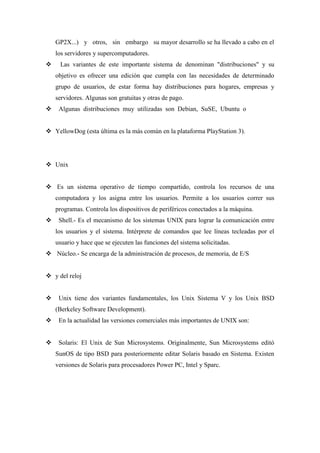 GP2X...) y otros, sin embargo su mayor desarrollo se ha llevado a cabo en el
los servidores y supercomputadores.
 Las variantes de este importante sistema de denominan "distribuciones" y su
objetivo es ofrecer una edición que cumpla con las necesidades de determinado
grupo de usuarios, de estar forma hay distribuciones para hogares, empresas y
servidores. Algunas son gratuitas y otras de pago.
 Algunas distribuciones muy utilizadas son Debian, SuSE, Ubuntu o
 YellowDog (esta última es la más común en la plataforma PlayStation 3).
 Unix
 Es un sistema operativo de tiempo compartido, controla los recursos de una
computadora y los asigna entre los usuarios. Permite a los usuarios correr sus
programas. Controla los dispositivos de periféricos conectados a la máquina.
 Shell.- Es el mecanismo de los sistemas UNIX para lograr la comunicación entre
los usuarios y el sistema. Intérprete de comandos que lee líneas tecleadas por el
usuario y hace que se ejecuten las funciones del sistema solicitadas.
 Núcleo.- Se encarga de la administración de procesos, de memoria, de E/S
 y del reloj
 Unix tiene dos variantes fundamentales, los Unix Sistema V y los Unix BSD
(Berkeley Software Development).
 En la actualidad las versiones comerciales más importantes de UNIX son:
 Solaris: El Unix de Sun Microsystems. Originalmente, Sun Microsystems editó
SunOS de tipo BSD para posteriormente editar Solaris basado en Sistema. Existen
versiones de Solaris para procesadores Power PC, Intel y Sparc.
 