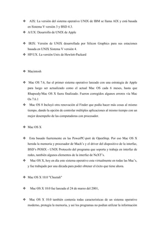  AIX: La versión del sistema operativo UNIX de IBM se llama AIX y está basada
en Sistema V versión 3 y BSD 4.3.
 A/UX: Desarrollo de UNIX de Apple
 IRIX: Versión de UNIX desarrollada por Silicon Graphics para sus estaciones
basada en UNIX Sistema V versión 4.
 HP/UX. La versión Unix de Hewlett-Packard
 Macintosh
 Mac OS 7.6, fue el primer sistema operativo lanzado con una estrategia de Apple
para luego ser actualizado como el actual Mac OS cada 6 meses, hasta que
Rhapsody/Mac OS X fuera finalizado. Fueron corregidos algunos errores vía Mac
Os 7.6.1
 Mac OS 8 Incluyó otra renovación al Finder que podía hacer más cosas al mismo
tiempo, dando la opción de controlar múltiples aplicaciones al mismo tiempo con un
mejor desempeño de las computadoras con procesador.
 Mac OS X
 Esta basado fuertemente en las PowerPC-port de OpenStep. Por eso Mac OS X
hereda la memoria y procesador de Mach’s y el driver del dispositivo de la interfaz,
BSD’s POSIX - UNIX Protocolo del programa que soporta y trabaja en interfaz de
redes, también algunos elementos de la interfaz de NeXT’s.
 Mac OS X, hoy en día este sistema operativo esta virtualmente en todas las Mac’s,
y fue trabajado por una década para poder obtener el éxito que tiene ahora.
 Mac OS X 10.0 "Cheetah"
 Mac OS X 10.0 fue lanzada el 24 de marzo del 2001,
 Mac OS X 10.0 también contenía todas características de un sistema operativo
moderno, protegía la memoria, y así los programas no podían utilizar la información
 