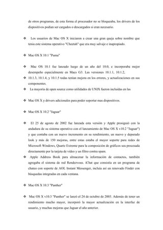 de otros programas, de esta forma el procesador no se bloqueaba, los drivers de los
dispositivos podían ser cargados o descargados si eran necesario.
 Los usuarios de Mac OS X iniciaron a crear una gran queja sobre nombre que
tenia este sistema operativo "Cheetah" que era muy salvaje e inapropiado.
 Mac OS X 10.1 "Puma"
 Mac OS 10.1 fue lanzado luego de un año del 10.0, e incorporaba mejor
desempeño especialmente en Macs G3. Las versiones 10.1.1, 10.1.2,
 10.1.3, 10.1.4, y 10.1.5 todas tenían mejora en los errores, y actualizaciones en sus
componentes.
 La mayoría de open source como utilidades de UNIX fueron incluidas en las
 Mac OS X y drivers adicionales para poder soportar mas dispositivos.
 Mac OS X 10.2 "Jaguar"
 El 25 de agosto de 2002 fue lanzada esta versión y Apple prosiguió con la
andadura de su sistema operativo con el lanzamiento de Mac OS X v10.2 "Jaguar")
y que contaba con un nuevo incremento en su rendimiento, un nuevo y depurado
look y más de 150 mejoras, entre estas estaba el mayor soporte para redes de
Microsoft Windows, Quartz Extreme para la composición de gráficos sea procesada
directamente por la tarjeta de video y un filtro contra spam.
 Apple Address Book para almacenar la información de contactos, también
agregaba el sistema de red Rendezvous. iChat que consistía en un programa de
chateo con soporte de AOL Instant Messenger, incluía así un renovado Finder con
búsquedas integradas en cada ventana.
 Mac OS X 10.3 "Panther"
 Mac OS X v10.3 "Panther" se lanzó el 24 de octubre de 2003. Además de tener un
rendimiento mucho mayor, incorporó la mayor actualización en la interfaz de
usuario, y muchas mejoras que Jaguar el año anterior.
 