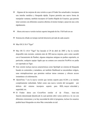  Algunas de las mejoras de esta versión es que el Finder fue actualizado e incorpora
una interfaz metálica y búsqueda rápida. Expose permitía una nueva forma de
manipular ventanas, también incorporo el Cambio Rápido de Usuarios, que permite
tener sesiones con diferentes usuarios abiertas al mismo tiempo y pasar de una a otra
rápidamente.
 Ahora esta nueva versión incluía soporte integrado de fax. FileVault era un
 Sistema de cifrado en tiempo real del directorio privado de cada usuario
 Mac OS X 10.4 "Tiger"
 Mac OS X v10.4 "Tiger" fue lanzado el 29 de abril de 2005 y fue la versión
disponible más reciente, contenía más de 200 nuevas mejoras, pero como sucedió
con el lanzamiento de Panther, algunas máquinas antiguas no podían soportarlo, en
particular, cualquier equipo Apple que no contara con conexión FireWire no podía
ser soportado en Tiger.
 Esta versión incluya nuevas características como Spotlight un sistema de búsqueda
basado en contenidos y metadatos, así también Dashboard se encontraban widgets,
unas miniaplicaciones que permiten realizar tareas comunes y ofrecen acceso
instantáneo a la información.
 QuickTime 7 era la nueva versión que incluía soporte para H.264 y un interfaz
completamente rediseñada. Safari como una nueva versión del navegador por
defecto del sistema incorpora soporte para RSS, mayor velocidad y
seguridad, etc.
 El Finder: ahora con CoverFlow similar al de iTunes, tiene una
función denominada QuickLook la cual permite abrir varios archivos a la vez con
diferentes extensiones y no hay necesidad de abrir el programa, incluso los usuarios
podrán hacer búsquedas en otras Mac conectadas en red.
 