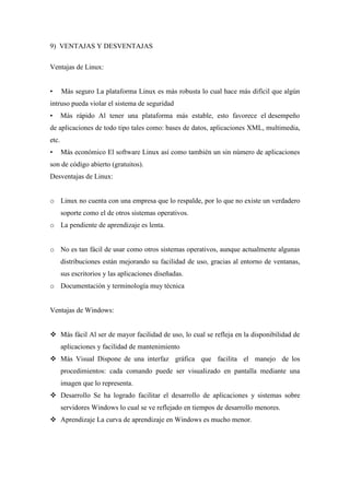 9) VENTAJAS Y DESVENTAJAS
Ventajas de Linux:
• Más seguro La plataforma Linux es más robusta lo cual hace más difícil que algún
intruso pueda violar el sistema de seguridad
• Más rápido Al tener una plataforma más estable, esto favorece el desempeño
de aplicaciones de todo tipo tales como: bases de datos, aplicaciones XML, multimedia,
etc.
• Más económico El software Linux así como también un sin número de aplicaciones
son de código abierto (gratuitos).
Desventajas de Linux:
o Linux no cuenta con una empresa que lo respalde, por lo que no existe un verdadero
soporte como el de otros sistemas operativos.
o La pendiente de aprendizaje es lenta.
o No es tan fácil de usar como otros sistemas operativos, aunque actualmente algunas
distribuciones están mejorando su facilidad de uso, gracias al entorno de ventanas,
sus escritorios y las aplicaciones diseñadas.
o Documentación y terminología muy técnica
Ventajas de Windows:
 Más fácil Al ser de mayor facilidad de uso, lo cual se refleja en la disponibilidad de
aplicaciones y facilidad de mantenimiento
 Más Visual Dispone de una interfaz gráfica que facilita el manejo de los
procedimientos: cada comando puede ser visualizado en pantalla mediante una
imagen que lo representa.
 Desarrollo Se ha logrado facilitar el desarrollo de aplicaciones y sistemas sobre
servidores Windows lo cual se ve reflejado en tiempos de desarrollo menores.
 Aprendizaje La curva de aprendizaje en Windows es mucho menor.
 