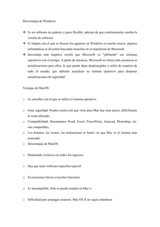 Desventajas de Windows:
 Es un software no gratuito y poco flexible, además de que continuamente cambia la
versión de software.
 El ímpetu con el que se buscan los agujeros en Windows es mucho mayor, algunos
informáticos se divierten buscando manchas en el expediente de Microsoft.
 desventaja más negativa resulta que Microsoft va "jubilando" sus sistemas
operativos con el tiempo. A partir de entonces, Microsoft no ofrece más asistencia ni
actualizaciones para ellos, lo que puede dejar desprotegidos a miles de usuarios de
todo el mundo, que deberán actualizar su sistema operativo para disponer
actualizaciones de seguridad.
Ventajas de MacOS:
o La sencillez con la que se utiliza el sistema operativo
o Gran seguridad. Puedes contra con que virus para Mac hay muy pocos, difícilmente
te veras afectado.
o Compatibilidad. Documentos Word, Excel, PowerPoint, Autocad, Photoshop, etc.
son compatibles.
o Los botones, los iconos, las animaciones te harán ver que Mac es el sistema mas
avanzado.
o Desventajas de MacOS:
o Demasiado exclusivo en todos los aspectos
o Hay que tener software específico para él
o En ocasiones fuerza a recortar funciones
o Es incompatible. Sólo se puede instalar en Mac’s.
o Dificultad para propagar usuarios. Mac OS X no sigue estándares
 