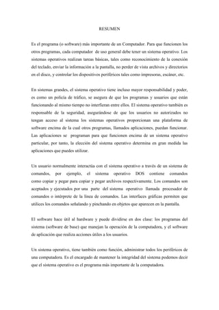 RESUMEN
Es el programa (o software) más importante de un Computador. Para que funcionen los
otros programas, cada computador de uso general debe tener un sistema operativo. Los
sistemas operativos realizan tareas básicas, tales como reconocimiento de la conexión
del teclado, enviar la información a la pantalla, no perder de vista archivos y directorios
en el disco, y controlar los dispositivos periféricos tales como impresoras, escáner, etc.
En sistemas grandes, el sistema operativo tiene incluso mayor responsabilidad y poder,
es como un policía de tráfico, se asegura de que los programas y usuarios que están
funcionando al mismo tiempo no interfieran entre ellos. El sistema operativo también es
responsable de la seguridad, asegurándose de que los usuarios no autorizados no
tengan acceso al sistema los sistemas operativos proporcionan una plataforma de
software encima de la cual otros programas, llamados aplicaciones, puedan funcionar.
Las aplicaciones se programan para que funcionen encima de un sistema operativo
particular, por tanto, la elección del sistema operativo determina en gran medida las
aplicaciones que puedes utilizar.
Un usuario normalmente interactúa con el sistema operativo a través de un sistema de
comandos, por ejemplo, el sistema operativo DOS contiene comandos
como copiar y pegar para copiar y pegar archivos respectivamente. Los comandos son
aceptados y ejecutados por una parte del sistema operativo llamada procesador de
comandos o intérprete de la línea de comandos. Las interfaces gráficas permiten que
utilices los comandos señalando y pinchando en objetos que aparecen en la pantalla.
El software hace útil al hardware y puede dividirse en dos clase: los programas del
sistema (software de base) que manejan la operación de la computadora, y el software
de aplicación que realiza acciones útiles a los usuarios.
Un sistema operativo, tiene también como función, administrar todos los periféricos de
una computadora. Es el encargado de mantener la integridad del sistema podemos decir
que el sistema operativo es el programa más importante de la computadora.
 