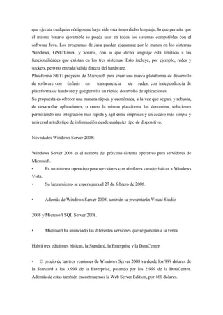 que ejecuta cualquier código que haya sido escrito en dicho lenguaje; lo que permite que
el mismo binario ejecutable se pueda usar en todos los sistemas compatibles con el
software Java. Los programas de Java pueden ejecutarse por lo menos en los sistemas
Windows, GNU/Linux, y Solaris, con lo que dicho lenguaje está limitado a las
funcionalidades que existan en los tres sistemas. Esto incluye, por ejemplo, redes y
sockets, pero no entrada/salida directa del hardware.
Plataforma NET: proyecto de Microsoft para crear una nueva plataforma de desarrollo
de software con énfasis en transparencia de redes, con independencia de
plataforma de hardware y que permita un rápido desarrollo de aplicaciones.
Su propuesta es ofrecer una manera rápida y económica, a la vez que segura y robusta,
de desarrollar aplicaciones, o como la misma plataforma las denomina, soluciones
permitiendo una integración más rápida y ágil entre empresas y un acceso más simple y
universal a todo tipo de información desde cualquier tipo de dispositivo.
Novedades Windows Server 2008:
Windows Server 2008 es el nombre del próximo sistema operativo para servidores de
Microsoft.
• Es un sistema operativo para servidores con similares características a Windows
Vista.
• Su lanzamiento se espera para el 27 de febrero de 2008.
• Además de Windows Server 2008, también se presentarán Visual Studio
2008 y Microsoft SQL Server 2008.
• Microsoft ha anunciado las diferentes versiones que se pondrán a la venta.
Habrá tres ediciones básicas, la Standard, la Enterprise y la DataCenter
• El precio de las tres versiones de Windows Server 2008 va desde los 999 dólares de
la Standard a los 3.999 de la Enterprise, pasando por los 2.999 de la DataCenter.
Además de estas también encontraremos la Web Server Edition, por 460 dólares.
 
