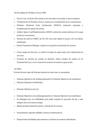10) Novedades de Windows Server 2008
o Server Core: el núcleo del sistema se ha renovado con muchas y nuevas mejoras.
o Virtualización de Windows Server: mejoras en el rendimiento de la virtualización.
o Windows Hardware Error Architecture (WHEA): protocolo mejorado y
estandarizado de reporte de errores.
o Address Space Load Randomization (ASLR): protección contra malware en la carga
de drivers en memoria.
o Sistema de archivos SMB2: de 30 a 40 veces más rápido el acceso a los servidores
multimedia.
o Kernel Transaction Manager: mejoras en la gestión concurrente de recursos.
o Cierre limpio de Servicios: se acabó el tiempo de espera antes de la finalización de
servicios.
o Creación de sesiones de usuario en paralelo: reduce tiempos de espera en los
Terminal Services y en la creación de sesiones de usuario a gran escala.
11) TIPOS:
Existen diversos tipos de Sistemas operativos entre estos se encuentran:
o Sistemas Operativos de multiprogramación (o Sistemas Operativos de multitarea).
o Sistemas Operativos distribuidos.
o Sistemas Operativos de red.
o Sistemas Operativos de multiprogramación (o Sistemas Operativos de multitarea).
o Se distinguen por sus habilidades para poder soportar la ejecución de dos o más
trabajos activos al mismo tiempo.
o Mejora productividad del sistema y utilización de recursos.
o Generalmente soportan múltiples usuarios (multiusuarios).
o Proporcionan facilidades para mantener el entorno de usuarios individuales.
 