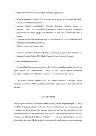 o Requieren validación de usuario para seguridad y protección.
o Sistemas Operativos como UNIX, Windows 95, Windows 98, Windows NT, MAC-
OS, OS/2, soportan la multitarea.
o Sistemas Operativos distribuidos Permiten distribuir trabajos, tareas o
procesos, entre un conjunto de procesadores. Puede ser que este conjunto de
procesadores esté en un equipo o en diferentes, en este caso es transparente para el
usuario.
o Colección de sistemas autónomos capaces de comunicación y cooperación mediante
interconexiones hardware y software
o Objetivo clave es la transparencia.
o Entre los diferentes Sistemas Operativos distribuidos que existen tenemos los
siguientes: Sprite, Solaris-MC, Mach, Chorus, Spring, Amoeba, Taos, etc.
12) Sistemas Operativos de red
• Son aquellos sistemas que mantienen a dos o más computadoras unidas a través de
algún medio de comunicación (físico o no), con el objetivo primordial
de poder compartir los diferentes recursos y la información del sistema.
• El primer Sistema Operativo de red estaba enfocado a equipos con un
procesador Motorola 68000, pasando posteriormente a procesadores Intel como Novell
Netware.
CONCLUSIONES
Hay una gran diversidad de sistemas operativos hoy en día, empezando por el Unix y
MS-DOS desde hace más de 30 años los sistemas operativos han ido evolucionando. En
el trabajo que he realizado los sistemas operativos que me han parecido los más
importantes aunque no hay machísimos más.Ahora el mundialmente usado es el sistema
operativo de Microsoft-Windows, Windows 7 es el más recientemente que han
desarrollado Microsoft. No he tenido la oportunidad de usarlo mucho, tengo amigos que
 