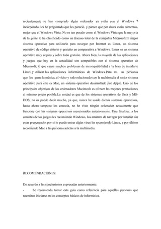 recientemente se han comprado algún ordenador ya están con el Windows 7
incorporado, les he preguntado que les pareció, y parece que por ahora están contentos,
mejor que el Windows Vista. No es tan pesado como el Windows Vista que la mayoría
de la gente lo ha clasificado como un fracaso total de la compañía Microsoft.El mejor
sistema operativo para utilizarlo para navegar por Internet es Linux, un sistema
operativo de código abierto y gratuito en comparativa a Windows. Linux es un sistema
operativo muy seguro y sobre todo gratuito. Ahora bien, la mayoría de las aplicaciones
y juegos que hay en la actualidad son compatibles con el sistema operativo de
Microsoft, lo que causa muchos problemas de incompatibilidad a la hora de instalarte
Linux y utilizar las aplicaciones informáticas de Windows.Para mí, las personas
que les gusta la música, el video y todo relacionado con la multimedia el mejor sistema
operativo para ello es Mac, un sistema operativo desarrollado por Apple. Uno de los
principales objetivos de los ordenadores Macintosh es ofrecer las mejores prestaciones
al mínimo precio posible.La verdad es que de los sistemas operativos de Unix y MS-
DOS, no os puedo decir mucho, ya que, nunca he usado dichos sistemas operativos,
hasta ahora tampoco los conocía, no he visto ningún ordenador actualmente que
funcione con los sistemas operativos mencionados anteriormente. Para finalizar, a los
amantes de los juegos les recomiendo Windows, los amantes de navegar por Internet sin
estar preocupados por si lo puede entrar algún virus les recomiendo Linux, y por último
recomiendo Mac a las personas adictas a la multimedia.
RECOMENDACIONES:
De acuerdo a las conclusiones expresadas anteriormente:
- Se recomienda tomar esta guía como referencia para aquellas personas que
necesitan iniciarse en los conceptos básicos de informática.
 