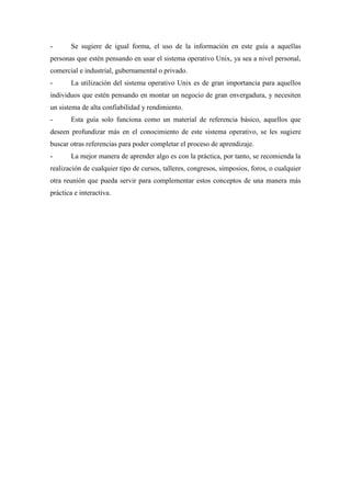 - Se sugiere de igual forma, el uso de la información en este guía a aquellas
personas que estén pensando en usar el sistema operativo Unix, ya sea a nivel personal,
comercial e industrial, gubernamental o privado.
- La utilización del sistema operativo Unix es de gran importancia para aquellos
individuos que estén pensando en montar un negocio de gran envergadura, y necesiten
un sistema de alta confiabilidad y rendimiento.
- Esta guía solo funciona como un material de referencia básico, aquellos que
deseen profundizar más en el conocimiento de este sistema operativo, se les sugiere
buscar otras referencias para poder completar el proceso de aprendizaje.
- La mejor manera de aprender algo es con la práctica, por tanto, se recomienda la
realización de cualquier tipo de cursos, talleres, congresos, simposios, foros, o cualquier
otra reunión que pueda servir para complementar estos conceptos de una manera más
práctica e interactiva.
 