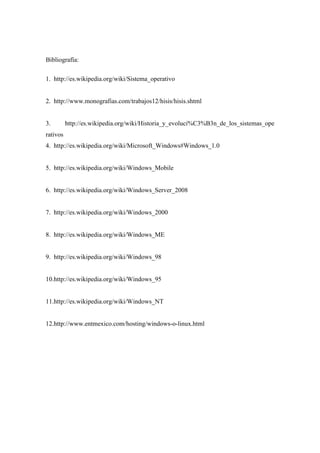 Bibliografía:
1. http://es.wikipedia.org/wiki/Sistema_operativo
2. http://www.monografias.com/trabajos12/hisis/hisis.shtml
3. http://es.wikipedia.org/wiki/Historia_y_evoluci%C3%B3n_de_los_sistemas_ope
rativos
4. http://es.wikipedia.org/wiki/Microsoft_Windows#Windows_1.0
5. http://es.wikipedia.org/wiki/Windows_Mobile
6. http://es.wikipedia.org/wiki/Windows_Server_2008
7. http://es.wikipedia.org/wiki/Windows_2000
8. http://es.wikipedia.org/wiki/Windows_ME
9. http://es.wikipedia.org/wiki/Windows_98
10.http://es.wikipedia.org/wiki/Windows_95
11.http://es.wikipedia.org/wiki/Windows_NT
12.http://www.entmexico.com/hosting/windows-o-linux.html
 