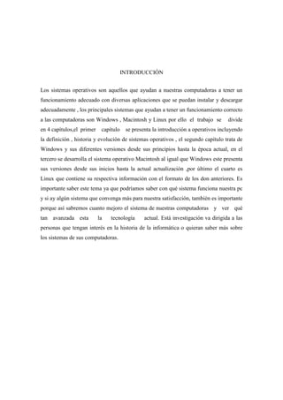 INTRODUCCIÓN
Los sistemas operativos son aquellos que ayudan a nuestras computadoras a tener un
funcionamiento adecuado con diversas aplicaciones que se puedan instalar y descargar
adecuadamente , los principales sistemas que ayudan a tener un funcionamiento correcto
a las computadoras son Windows , Macintosh y Linux por ello el trabajo se divide
en 4 capítulos,el primer capítulo se presenta la introducción a operativos incluyendo
la definición , historia y evolución de sistemas operativos , el segundo capítulo trata de
Windows y sus diferentes versiones desde sus principios hasta la época actual, en el
tercero se desarrolla el sistema operativo Macintosh al igual que Windows este presenta
sus versiones desde sus inicios hasta la actual actualización ,por último el cuarto es
Linux que contiene su respectiva información con el formato de los don anteriores. Es
importante saber este tema ya que podríamos saber con qué sistema funciona nuestra pc
y si ay algún sistema que convenga más para nuestra satisfacción, también es importante
porque así sabremos cuanto mejoro el sistema de nuestras computadoras y ver qué
tan avanzada esta la tecnología actual. Está investigación va dirigida a las
personas que tengan interés en la historia de la informática o quieran saber más sobre
los sistemas de sus computadoras.
 