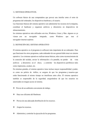 1) SISTEMAS OPERATIVOS.
Un software básico de una computadora que provee una interfaz entre el resto de
programas del ordenador, los dispositivos hardware y el usuario.
Las funciones básicas del sistema operativo son administrar los recursos de la máquina,
coordinar el hardware y organizar archivos y directorios en dispositivos de
almacenamiento.
los sistemas operativos más utilizados son tres, Windows, Linux y Mac. algunos so ya
vienen con un navegador integrado, como Windows que trae el
navegador internet explorer.
2) DEFINICIÓN DEL SISTEMA OPERATIVO
El sistema operativo es el programa (o software) más importante de un ordenador. Para
que funcionen los otros programas, cada ordenador de uso general debe tener un sistema
operativo. Los sistemas operativos realizan tareas básicas, tales como reconocimiento de
la conexión del teclado, enviar la información a la pantalla, no perder de vista
archivos y directorios en el disco, y controlar los dispositivos periféricos tales
como impresoras, escáner, etc.
En sistemas grandes, el sistema operativo tiene incluso mayor responsabilidad y poder,
es como un policía de tráfico, se asegura de que los programas y usuarios que
están funcionando al mismo tiempo no interfieran entre ellos. El sistema operativo
también es responsable de la seguridad, asegurándose de que los usuarios no
autorizados no tengan acceso al sistema.
 Provee de un ambiente conveniente de trabajo.
 Hace uso eficiente del Hardware.
 Provee de una adecuada distribución de los recursos.
 Asigna los recursos.
 Administra y controlar la ejecución de los programas.
 