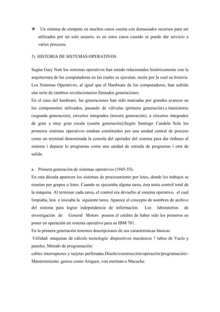  Un sistema de cómputo en muchos casos cuenta con demasiados recursos para ser
utilizados por un solo usuario, es en estos casos cuando se puede dar servicio a
varios procesos.
3) HISTORIA DE SISTEMAS OPERATIVOS
Según Gary Nutt los sistemas operativos han estado relacionados históricamente con la
arquitectura de las computadoras en las cuales se ejecutan, razón por la cual su historia.
Los Sistemas Operativos, al igual que el Hardware de los computadores, han sufrido
una serie de cambios revolucionarios llamados generaciones.
En el caso del hardware, las generaciones han sido marcadas por grandes avances en
los componentes utilizados, pasando de válvulas (primera generación) a transistores
(segunda generación), circuitos integrados (tercera generación), a circuitos integrados
de gran y muy gran escala (cuarta generación),Según Santiago Candela Sola los
primeros sistemas operativos estaban constituidos por una unidad central de proceso
como un terminal denominada la consola del operador del sistema para dar órdenes al
sistema i depurar lo programas como una unidad de entrada de programas i otra de
salida.
a. Primera generación de sistemas operativos (1945-55).
En esta década aparecen los sistemas de procesamiento por lotes, donde los trabajos se
reunían por grupos o lotes. Cuando se ejecutaba alguna tarea, ésta tenía control total de
la máquina. Al terminar cada tarea, el control era devuelto al sistema operativo, el cual
limpiaba, leía e iniciaba la siguiente tarea. Aparece el concepto de nombres de archivo
del sistema para lograr independencia de información. Los laboratorios de
investigación de General Motors poseen el crédito de haber sido los primeros en
poner en operación un sistema operativo para su IBM 701.
En la primera generación tenemos descripciones de sus características básicas:
Utilidad: máquinas de cálculo tecnología: dispositivos mecánicos ? tubos de Vacío y
paneles. Método de programación:
cables interruptores y tarjetas perforadas.Diseño/construcción/operación/programación/-
Mantenimiento: genios como Ariquen, von merman o Macuche.
 