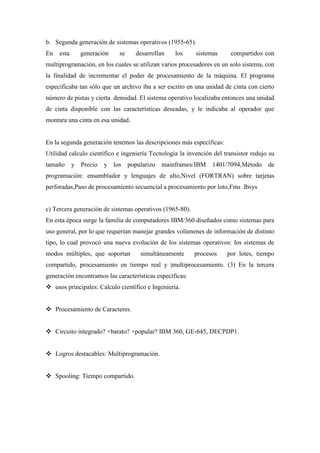 b. Segunda generación de sistemas operativos (1955-65).
En esta generación se desarrollan los sistemas compartidos con
multiprogramación, en los cuales se utilizan varios procesadores en un solo sistema, con
la finalidad de incrementar el poder de procesamiento de la máquina. El programa
especificaba tan sólo que un archivo iba a ser escrito en una unidad de cinta con cierto
número de pistas y cierta densidad. El sistema operativo localizaba entonces una unidad
de cinta disponible con las características deseadas, y le indicaba al operador que
montara una cinta en esa unidad.
En la segunda generación tenemos las descripciones más específicas:
Utilidad calculo científico e ingeniería Tecnología la invención del transistor redujo su
tamaño y Precio y los popularizo mainframes/IBM 1401/7094,Método de
programación: ensamblador y lenguajes de alto,Nivel (FORTRAN) sobre tarjetas
perforadas,Paso de procesamiento secuencial a procesamiento por loto,Fms .Ibsys
c) Tercera generación de sistemas operativos (1965-80).
En esta época surge la familia de computadores IBM/360 diseñados como sistemas para
uso general, por lo que requerían manejar grandes volúmenes de información de distinto
tipo, lo cual provocó una nueva evolución de los sistemas operativos: los sistemas de
modos múltiples, que soportan simultáneamente procesos por lotes, tiempo
compartido, procesamiento en tiempo real y |multiprocesamiento. (3) En la tercera
generación encontramos las características específicas:
 usos principales: Calculo científico e Ingeniería.
 Procesamiento de Caracteres.
 Circuito integrado? +barato? +popular? IBM 360, GE-645, DECPDP1.
 Logros destacables: Multiprogramación.
 Spooling: Tiempo compartido.
 