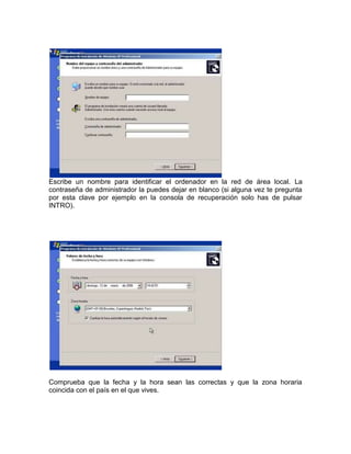 Escribe un nombre para identificar el ordenador en la red de área local. La
contraseña de administrador la puedes dejar en blanco (si alguna vez te pregunta
por esta clave por ejemplo en la consola de recuperación solo has de pulsar
INTRO).




Comprueba que la fecha y la hora sean las correctas y que la zona horaria
coincida con el país en el que vives.
 