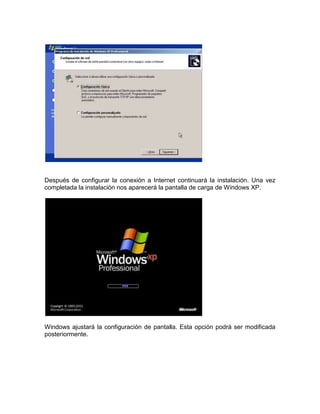 Después de configurar la conexión a Internet continuará la instalación. Una vez
completada la instalación nos aparecerá la pantalla de carga de Windows XP.




Windows ajustará la configuración de pantalla. Esta opción podrá ser modificada
posteriormente.
 