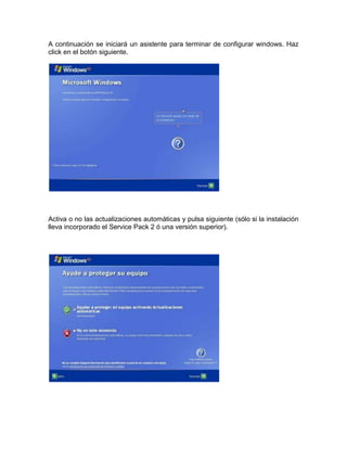 A continuación se iniciará un asistente para terminar de configurar windows. Haz
click en el botón siguiente.




Activa o no las actualizaciones automáticas y pulsa siguiente (sólo si la instalación
lleva incorporado el Service Pack 2 ó una versión superior).
 