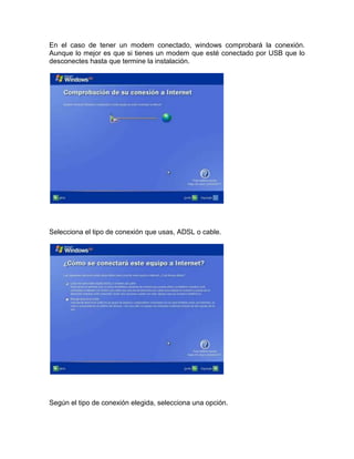 En el caso de tener un modem conectado, windows comprobará la conexión.
Aunque lo mejor es que si tienes un modem que esté conectado por USB que lo
desconectes hasta que termine la instalación.




Selecciona el tipo de conexión que usas, ADSL o cable.




Según el tipo de conexión elegida, selecciona una opción.
 