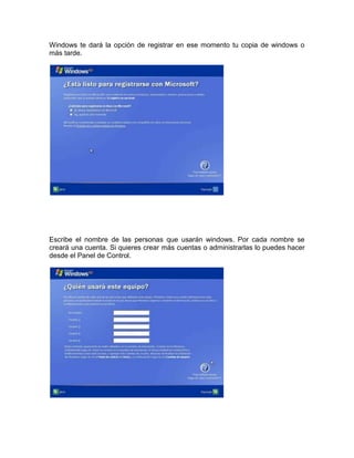 Windows te dará la opción de registrar en ese momento tu copia de windows o
más tarde.




Escribe el nombre de las personas que usarán windows. Por cada nombre se
creará una cuenta. Si quieres crear más cuentas o administrarlas lo puedes hacer
desde el Panel de Control.
 