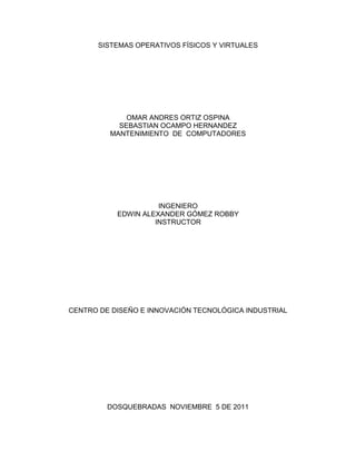 SISTEMAS OPERATIVOS FÍSICOS Y VIRTUALES




             OMAR ANDRES ORTIZ OSPINA
           SEBASTIAN OCAMPO HERNANDEZ
         MANTENIMIENTO DE COMPUTADORES




                     INGENIERO
           EDWIN ALEXANDER GÓMEZ ROBBY
                    INSTRUCTOR




CENTRO DE DISEÑO E INNOVACIÓN TECNOLÓGICA INDUSTRIAL




         DOSQUEBRADAS NOVIEMBRE 5 DE 2011
 