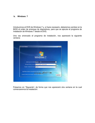 b.   Windows 7




Introducimos el DVD de Windows 7 y, si fuera necesario, deberemos cambiar en la
BIOS el orden de arranque de dispositivos, para que se ejecute el programa de
instalación de Windows 7 desde el DVD.

Una vez arrancado el programa de instalación, nos aparecerá la siguiente
ventana:




Pulsamos en “Siguiente”, de forma que nos aparecerá otra ventana en la cual
comenzaremos la instalación:
 