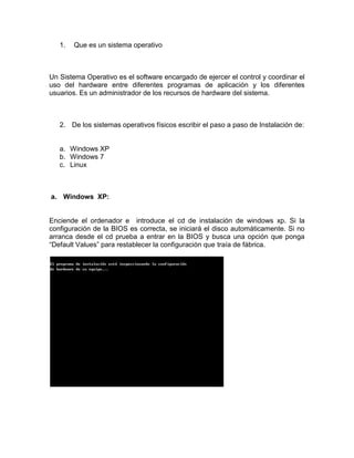 1.   Que es un sistema operativo



Un Sistema Operativo es el software encargado de ejercer el control y coordinar el
uso del hardware entre diferentes programas de aplicación y los diferentes
usuarios. Es un administrador de los recursos de hardware del sistema.



   2. De los sistemas operativos físicos escribir el paso a paso de Instalación de:


   a. Windows XP
   b. Windows 7
   c. Linux



a. Windows XP:


Enciende el ordenador e introduce el cd de instalación de windows xp. Si la
configuración de la BIOS es correcta, se iniciará el disco automáticamente. Si no
arranca desde el cd prueba a entrar en la BIOS y busca una opción que ponga
“Default Values” para restablecer la configuración que traía de fábrica.
 