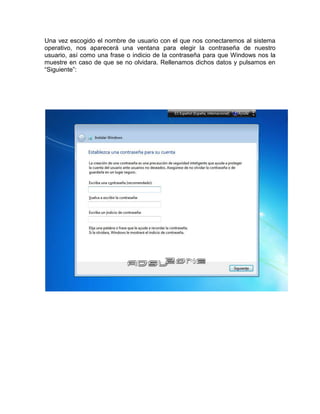 Una vez escogido el nombre de usuario con el que nos conectaremos al sistema
operativo, nos aparecerá una ventana para elegir la contraseña de nuestro
usuario, así como una frase o indicio de la contraseña para que Windows nos la
muestre en caso de que se no olvidara. Rellenamos dichos datos y pulsamos en
“Siguiente”:
 