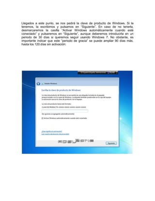 Llegados a este punto, se nos pedirá la clave de producto de Windows. Si la
tenemos, la escribimos y pulsamos en “Siguiente”. En caso de no tenerla,
desmarcaremos la casilla “Activar Windows automáticamente cuando esté
conectado” y pulsaremos en “Siguiente”, aunque deberemos introducirla en un
periodo de 30 días si queremos seguir usando Windows 7. No obstante, es
importante indicar que este “periodo de gracia” se puede ampliar 90 días más,
hasta los 120 días sin activación:
 