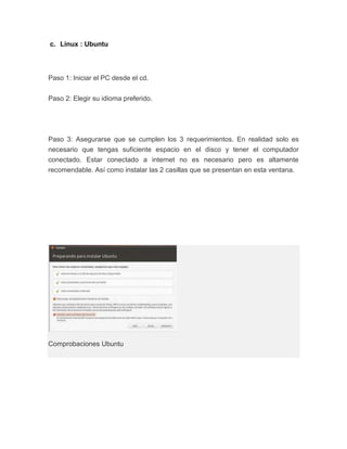 c. Linux : Ubuntu



Paso 1: Iniciar el PC desde el cd.


Paso 2: Elegir su idioma preferido.




Paso 3: Asegurarse que se cumplen los 3 requerimientos. En realidad solo es
necesario que tengas suficiente espacio en el disco y tener el computador
conectado. Estar conectado a internet no es necesario pero es altamente
recomendable. Así como instalar las 2 casillas que se presentan en esta ventana.




Comprobaciones Ubuntu
 
