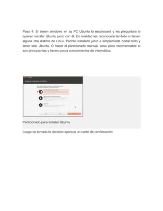 Paso 4: Si tienen windows en su PC Ubuntu lo reconocerá y les preguntara si
quieren instalar Ubuntu junto con él. En realidad les reconocerá también si tienen
alguna otro distinto de Linux. Podrán instalarlo junto o simplemente borrar todo y
tener solo Ubuntu. O hacer el particionado manual, cosa poco recomendable si
son principiantes y tienen pocos conocimientos de informática.




Particionado para instalar Ubuntu


Luego de tomada la decisión aparece un cartel de confirmación
 
