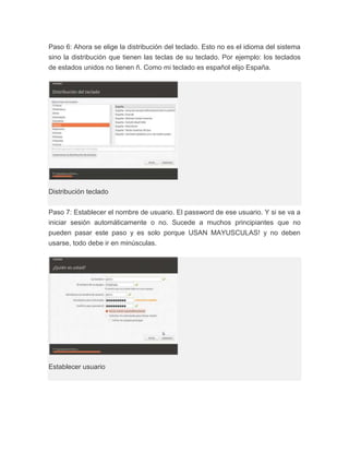 Paso 6: Ahora se elige la distribución del teclado. Esto no es el idioma del sistema
sino la distribución que tienen las teclas de su teclado. Por ejemplo: los teclados
de estados unidos no tienen ñ. Como mi teclado es español elijo España.




Distribución teclado


Paso 7: Establecer el nombre de usuario. El password de ese usuario. Y si se va a
iniciar sesión automáticamente o no. Sucede a muchos principiantes que no
pueden pasar este paso y es solo porque USAN MAYUSCULAS! y no deben
usarse, todo debe ir en minúsculas.




Establecer usuario
 