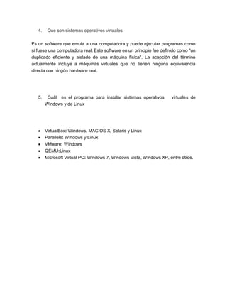 4.    Que son sistemas operativos virtuales


Es un software que emula a una computadora y puede ejecutar programas como
si fuese una computadora real. Este software en un principio fue definido como "un
duplicado eficiente y aislado de una máquina física". La acepción del término
actualmente incluye a máquinas virtuales que no tienen ninguna equivalencia
directa con ningún hardware real.




   5.    Cuál   es el programa para instalar sistemas operativos      virtuales de
        Windows y de Linux




        VirtualBox: Windows, MAC OS X, Solaris y Linux
        Parallels: Windows y Linux
        VMware: Windows
        QEMU:Linux
        Microsoft Virtual PC: Windows 7, Windows Vista, Windows XP, entre otros.
 