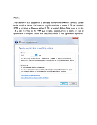 Paso 3.

Ahora tenemos que especificar la cantidad de memoria RAM que vamos a utilizar
en la Maquina Virtual. Para que os hagáis una idea si tenéis 2 GB de memoria
RAM, le ponéis a la Maquina Virtual 1 GB, si tenéis 3 GB de RAM pues le ponéis
1.5 y así, la mitad de la RAM que tengáis. Desactivamos la casilla de red si
quieres que la Maquina Virtual este desconectada de la Red y pulsamos siguiente.
 