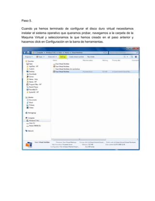 Paso 5.

Cuando ya hemos terminado de configurar el disco duro virtual necesitamos
instalar el sistema operativo que queramos probar, navegamos a la carpeta de la
Maquina Virtual y seleccionamos la que hemos creado en el paso anterior y
hacemos click en Configuración en la barra de herramientas.
 