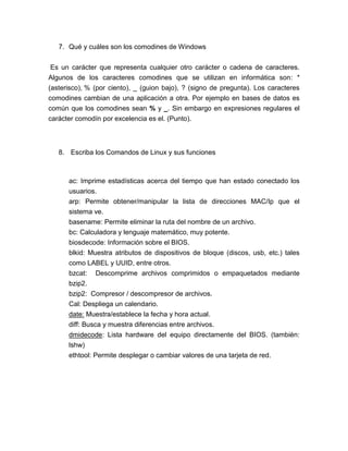 7. Qué y cuáles son los comodines de Windows


 Es un carácter que representa cualquier otro carácter o cadena de caracteres.
Algunos de los caracteres comodines que se utilizan en informática son: *
(asterisco), % (por ciento), _ (guion bajo), ? (signo de pregunta). Los caracteres
comodines cambian de una aplicación a otra. Por ejemplo en bases de datos es
común que los comodines sean % y _. Sin embargo en expresiones regulares el
carácter comodín por excelencia es el. (Punto).



   8. Escriba los Comandos de Linux y sus funciones



      ac: Imprime estadísticas acerca del tiempo que han estado conectado los
      usuarios.
      arp: Permite obtener/manipular la lista de direcciones MAC/Ip que el
      sistema ve.
      basename: Permite eliminar la ruta del nombre de un archivo.
      bc: Calculadora y lenguaje matemático, muy potente.
      biosdecode: Información sobre el BIOS.
      blkid: Muestra atributos de dispositivos de bloque (discos, usb, etc.) tales
      como LABEL y UUID, entre otros.
      bzcat: Descomprime archivos comprimidos o empaquetados mediante
      bzip2.
      bzip2: Compresor / descompresor de archivos.
      Cal: Despliega un calendario.
      date: Muestra/establece la fecha y hora actual.
      diff: Busca y muestra diferencias entre archivos.
      dmidecode: Lista hardware del equipo directamente del BIOS. (también:
      lshw)
      ethtool: Permite desplegar o cambiar valores de una tarjeta de red.
 