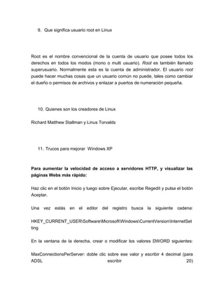 9. Que significa usuario root en Linux




Root es el nombre convencional de la cuenta de usuario que posee todos los
derechos en todos los modos (mono o multi usuario). Root es también llamado
superusuario. Normalmente esta es la cuenta de administrador. El usuario root
puede hacer muchas cosas que un usuario común no puede, tales como cambiar
el dueño o permisos de archivos y enlazar a puertos de numeración pequeña.




   10. Quienes son los creadores de Linux


Richard Matthew Stallman y Linus Torvalds




   11. Trucos para mejorar Windows XP



Para aumentar la velocidad de acceso a servidores HTTP, y visualizar las
páginas Webs más rápido:


Haz clic en el botón Inicio y luego sobre Ejecutar, escribe Regedit y pulsa el botón
Aceptar.


Una   vez estás en el editor        del registro    busca la    siguiente   cadena:


HKEY_CURRENT_USERSoftwareMicrosoftWindowsCurrentVersionInternetSet
ting


En la ventana de la derecha, crear o modificar los valores DWORD siguientes:

MaxConnectionsPerServer: doble clic sobre ese valor y escribir 4 decimal (para
ADSL                                escribir                               20)
 