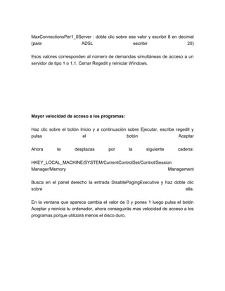 MaxConnectionsPer1_0Server : doble clic sobre ese valor y escribir 8 en decimal
(para                ADSL                       escribir                    20)


Esos valores corresponden al número de demandas simultáneas de acceso a un
servidor de tipo 1 o 1.1. Cerrar Regedit y reiniciar Windows.




Mayor velocidad de acceso a los programas:


Haz clic sobre el botón Inicio y a continuación sobre Ejecutar, escribe regedit y
pulsa                    el                    botón                     Aceptar


Ahora       te       desplazas        por         la     siguiente       cadena:


HKEY_LOCAL_MACHINE/SYSTEM/CurrentControlSet/Control/Session
Manager/Memory                                            Management


Busca en el panel derecho la entrada DisablePagingExecutive y haz doble clic
sobre                                                                  ella.


En la ventana que aparece cambia el valor de 0 y pones 1 luego pulsa el botón
Aceptar y reinicia tu ordenador, ahora conseguirás mas velocidad de acceso a los
programas porque utilizará menos el disco duro.
 