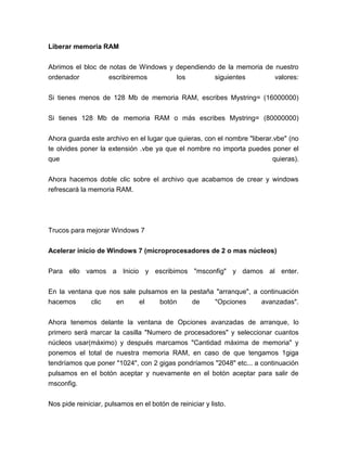 Liberar memoria RAM


Abrimos el bloc de notas de Windows y dependiendo de la memoria de nuestro
ordenador          escribiremos       los        siguientes        valores:


Si tienes menos de 128 Mb de memoria RAM, escribes Mystring= (16000000)


Si tienes 128 Mb de memoria RAM o más escribes Mystring= (80000000)


Ahora guarda este archivo en el lugar que quieras, con el nombre "liberar.vbe" (no
te olvides poner la extensión .vbe ya que el nombre no importa puedes poner el
que                                                                      quieras).


Ahora hacemos doble clic sobre el archivo que acabamos de crear y windows
refrescará la memoria RAM.




Trucos para mejorar Windows 7


Acelerar inicio de Windows 7 (microprocesadores de 2 o mas núcleos)


Para ello vamos a Inicio y escribimos "msconfig" y damos al enter.


En la ventana que nos sale pulsamos en la pestaña "arranque", a continuación
hacemos      clic   en     el    botón     de    "Opciones      avanzadas".


Ahora tenemos delante la ventana de Opciones avanzadas de arranque, lo
primero será marcar la casilla "Numero de procesadores" y seleccionar cuantos
núcleos usar(máximo) y después marcamos "Cantidad máxima de memoria" y
ponemos el total de nuestra memoria RAM, en caso de que tengamos 1giga
tendríamos que poner "1024", con 2 gigas pondríamos "2048" etc... a continuación
pulsamos en el botón aceptar y nuevamente en el botón aceptar para salir de
msconfig.

Nos pide reiniciar, pulsamos en el botón de reiniciar y listo.
 