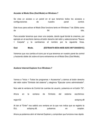 Acceder al Modo Dios (God Mode) en Windows 7


Se crea un acceso a un panel en el que tenemos todos los accesos a
configuraciones      de        nuestro        panel         control.


Este truco para activar el Modo Dios funciona tanto en Windows 7 de 32bits como
de                                     64                                   bits.


Para acceder tenemos que crear una carpeta, dando igual donde la creemos, por
ejemplo en el escritorio damos al botón derecho del ratón y seleccionamos "Nuevo
>   Carpeta"    y    la     cambiamos    el   nombre    por   la   siguiente   línea.


God             Mode.               {ED7BA470-8E54-465E-825C-99712043E01C}


Veremos que nos cambia el icono por el que tenemos en nuestro panel de control
y haciendo doble clic sobre el icono entraremos en el Modo Dios (God Mode).




Acelerar Internet Explorer 8 en Windows 7




Vamos a "Inicio > Todos los programas > Accesorios" y damos al botón derecho
del ratón sobre "Símbolo del sistema" y elegimos "Ejecutar como administrador".


Nos sale la ventana de Control de cuentas de usuario, pulsamos en el botón "Si".


Ahora      en   la        ventana   de    Símbolo      del    sistema    escribimos:


regsvr32                                                                 actxprxy.dll


Al dar al "Enter" nos saldrá una ventana en la que nos indica que se registro la
DLL             actxprxy.dll,         pulsamos            en           aceptar.

Ahora ya podemos abrir el Internet Explorer y comprobar que funciona mas rápido
 