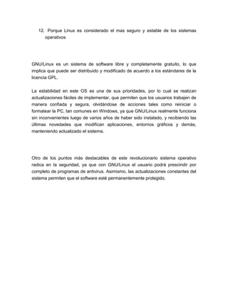 12. Porque Linux es considerado el mas seguro y estable de los sistemas
      operativos




GNU/Linux es un sistema de software libre y completamente gratuito, lo que
implica que puede ser distribuido y modificado de acuerdo a los estándares de la
licencia GPL.


La estabilidad en este OS es una de sus prioridades, por lo cual se realizan
actualizaciones fáciles de implementar, que permiten que los usuarios trabajen de
manera confiada y segura, olvidándose de acciones tales como reiniciar o
formatear la PC, tan comunes en Windows, ya que GNU/Linux realmente funciona
sin inconvenientes luego de varios años de haber sido instalado, y recibiendo las
últimas novedades que modifican aplicaciones, entornos gráficos y demás,
manteniendo actualizado el sistema.




Otro de los puntos más destacables de este revolucionario sistema operativo
radica en la seguridad, ya que con GNU/Linux el usuario podrá prescindir por
completo de programas de antivirus. Asimismo, las actualizaciones constantes del
sistema permiten que el software esté permanentemente protegido.
 