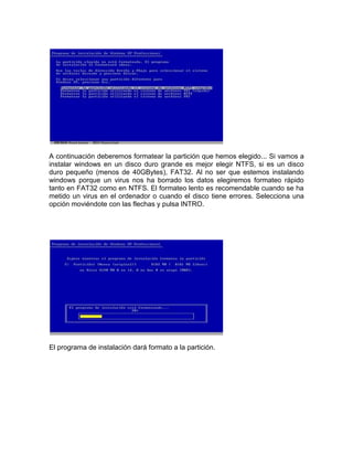 A continuación deberemos formatear la partición que hemos elegido... Si vamos a
instalar windows en un disco duro grande es mejor elegir NTFS, si es un disco
duro pequeño (menos de 40GBytes), FAT32. Al no ser que estemos instalando
windows porque un virus nos ha borrado los datos elegiremos formateo rápido
tanto en FAT32 como en NTFS. El formateo lento es recomendable cuando se ha
metido un virus en el ordenador o cuando el disco tiene errores. Selecciona una
opción moviéndote con las flechas y pulsa INTRO.




El programa de instalación dará formato a la partición.
 