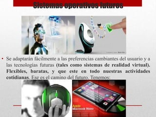 Sistemas operativos futuros

• Se adaptarán fácilmente a las preferencias cambiantes del usuario y a
las tecnologías futuras (tales como sistemas de realidad virtual).
Flexibles, baratas, y que este en todo nuestras actividades
cotidianas. Ese es el camino del futuro. Tenemos:

 