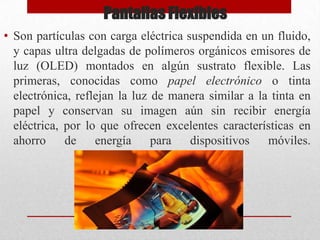 Pantallas Flexibles
• Son partículas con carga eléctrica suspendida en un fluido,
y capas ultra delgadas de polímeros orgánicos emisores de
luz (OLED) montados en algún sustrato flexible. Las
primeras, conocidas como papel electrónico o tinta
electrónica, reflejan la luz de manera similar a la tinta en
papel y conservan su imagen aún sin recibir energía
eléctrica, por lo que ofrecen excelentes características en
ahorro
de
energía
para
dispositivos
móviles.

 